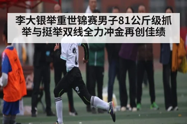 李大银举重世锦赛男子81公斤级抓举与挺举双线全力冲金再创佳绩