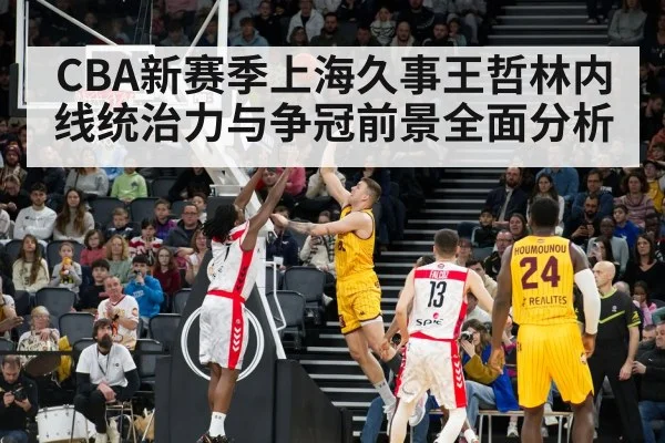 CBA新赛季上海久事王哲林内线统治力与争冠前景全面分析