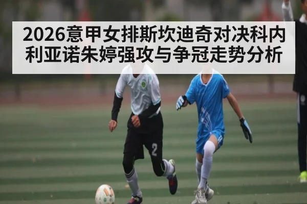 2026意甲女排斯坎迪奇对决科内利亚诺朱婷强攻与争冠走势分析