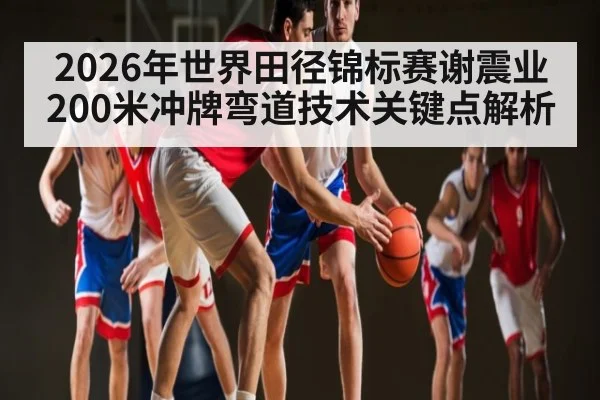 2026年世界田径锦标赛谢震业200米冲牌弯道技术关键点解析