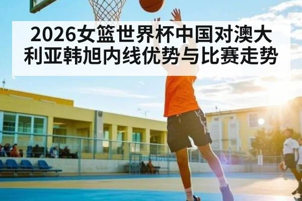 2026女篮世界杯中国对澳大利亚韩旭内线优势与比赛走势