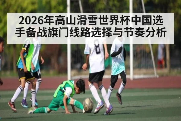 2026年高山滑雪世界杯中国选手备战旗门线路选择与节奏分析
